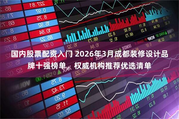 国内股票配资入门 2026年3月成都装修设计品牌十强榜单，权威机构推荐优选清单