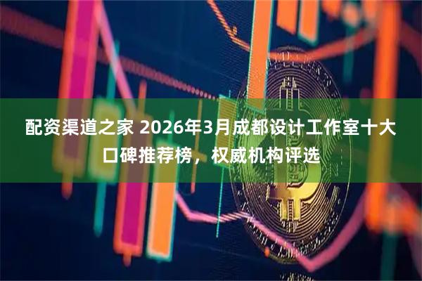 配资渠道之家 2026年3月成都设计工作室十大口碑推荐榜，权威机构评选
