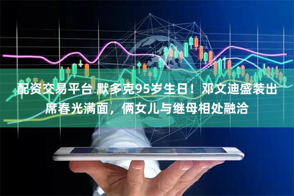 配资交易平台 默多克95岁生日！邓文迪盛装出席春光满面，俩女儿与继母相处融洽