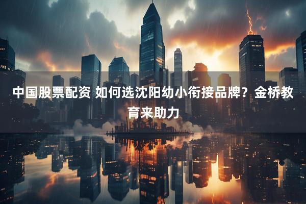 中国股票配资 如何选沈阳幼小衔接品牌？金桥教育来助力