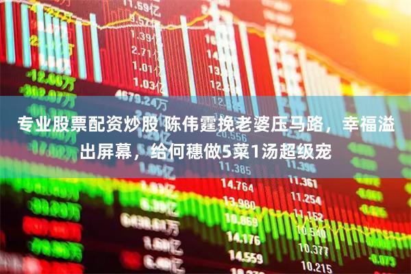 专业股票配资炒股 陈伟霆挽老婆压马路，幸福溢出屏幕，给何穗做5菜1汤超级宠