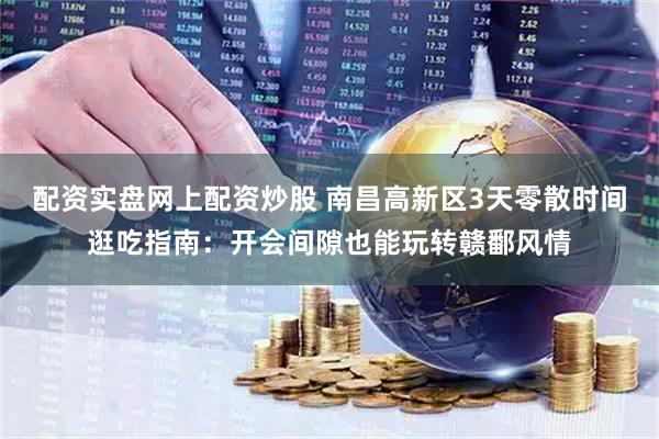 配资实盘网上配资炒股 南昌高新区3天零散时间逛吃指南：开会间隙也能玩转赣鄱风情