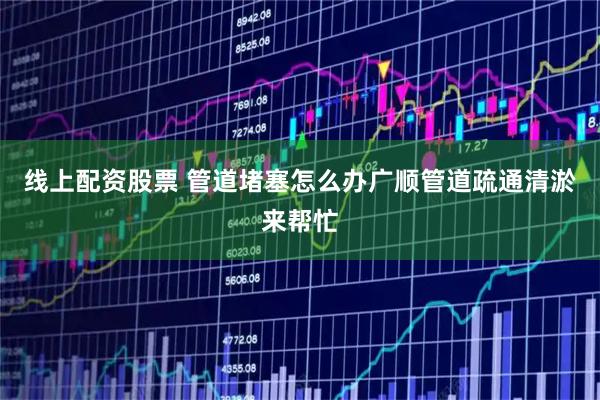 线上配资股票 管道堵塞怎么办广顺管道疏通清淤来帮忙