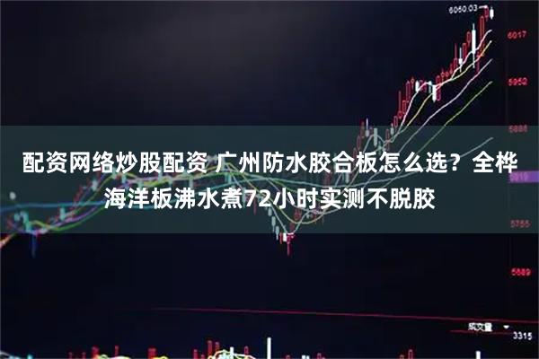 配资网络炒股配资 广州防水胶合板怎么选？全桦海洋板沸水煮72小时实测不脱胶