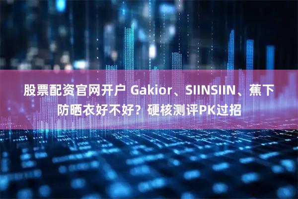 股票配资官网开户 Gakior、SIINSIIN、蕉下防晒衣好不好？硬核测评PK过招
