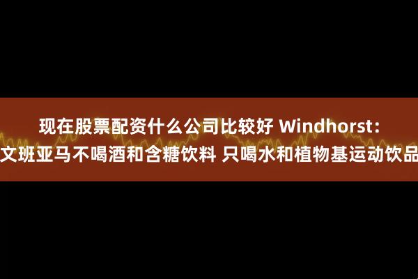 现在股票配资什么公司比较好 Windhorst：文班亚马不喝酒和含糖饮料 只喝水和植物基运动饮品