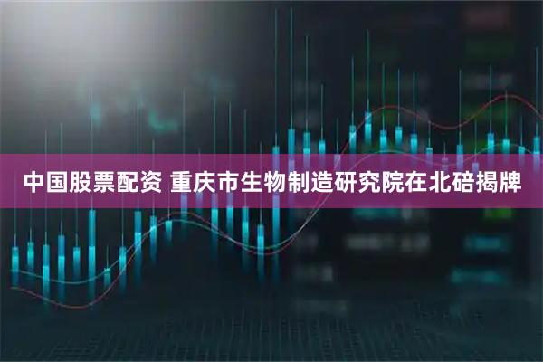中国股票配资 重庆市生物制造研究院在北碚揭牌